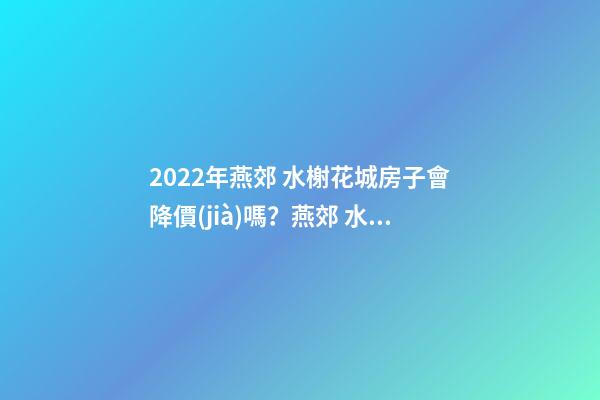 2022年燕郊 水榭花城房子會降價(jià)嗎？燕郊 水榭花城性價(jià)比高嗎？